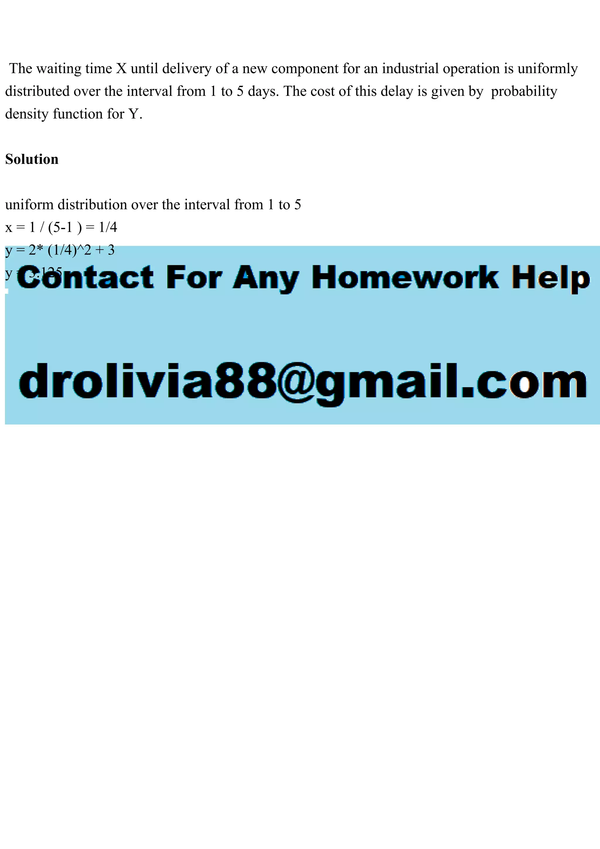 The waiting time X until delivery of a new component for an industrial operation is uniformly
distributed over the interval from 1 to 5 days. The cost of this delay is given by probability
density function for Y.
Solution
uniform distribution over the interval from 1 to 5
x = 1 / (5-1 ) = 1/4
y = 2* (1/4)^2 + 3
y = 3.125
