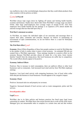 was ineffective due to the overwhelmingly cheap prices that they could obtain products from
other countries with lax policies on labor.

Control of Payroll

Wal-Mart always kept wages down by fighting off unions and limiting health benefits,
overtime and bonuses. Studies have shown that where Wal-Mart’s average wage was below
$10/hr, other large retail-employees have average wages of around $11/hr. Full Time
employees have health benefits but the package is so expensive (35% almost double the
national average) that less than half opt to buy it.

Wal-Mart's statement on unions

At Wal-Mart, we respect the individual rights of our associates and encourage them to
express their ideas, comments and concerns. Because we believe in maintaining an
environment of open communications, we do not believe there is a need for third-party
representation.

The Wal-Mart effect: Local

Economy: Direct Effects Regardless of these facts people continue to work for Wal-Mart due
to the number of jobs it creates when it enters a local economy. An estimated 500 jobs are
created from a Wal-Mart supercenter. These earnings translate to a positive effect on the
economy Because Wal-Mart provides almost all needs for a low price, lower income
families’ benefit from the cheap prices. But local businesses do suffer due to competition.
The overall effects directly appear to be positive

Economy: Indirect Effects

Positives: Due to increase in retail consumption, there are spillover effects to other local
businesses such as restaurants. And increased local retail activity from Wal-Mart employee
earnings.

Negatives: Lost local retail activity with competing businesses, loss of local white collar
firms that provide business to local businesses. Overall appears to be a negative impact.

Economy: Fiscal

Positives: Increased sales tax and property tax revenues.

Negatives: Increased demand of local services such as waste management, police and fire
services.

Overall positive effect

Legal Issues

Wal-Mart, due to its labor policies and business practices has faced many legal issues
concerning its conduct. Wal-Mart faces class action lawsuits due to work off the clock issues.
Managers give out unreasonable tasks to complete in a certain time and ask that workers
 