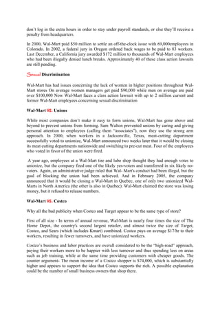 don’t log in the extra hours in order to stay under payroll standards, or else they’ll receive a
penalty from headquarters.

In 2000, Wal-Mart paid $50 million to settle an off-the-clock issue with 69,000employees in
Colorado. In 2002, a federal jury in Oregon ordered back wages to be paid to 83 workers.
Last December, a California jury awarded $172 million to thousands of Wal-Mart employees
who had been illegally denied lunch breaks. Approximately 40 of these class action lawsuits
are still pending.

Sexual Discrimination

Wal-Mart has had issues concerning the lack of women in higher positions throughout Wal-
Mart stores On average women managers get paid $90,000 while men on average are paid
over $100,000 Now Wal-Mart faces a class action lawsuit with up to 2 million current and
former Wal-Mart employees concerning sexual discrimination

Wal-Mart vs. Unions

While most companies don’t make it easy to form unions, Wal-Mart has gone above and
beyond to prevent unions from forming. Sam Walton prevented unions by caring and giving
personal attention to employees (calling them “associates”), now they use the strong arm
approach. In 2000, when workers in a Jacksonville, Texas, meat-cutting department
successfully voted to unionize, Wal-Mart announced two weeks later that it would be closing
its meat cutting departments nationwide and switching to pre-cut meat. Four of the employees
who voted in favor of the union were fired.

 A year ago, employees at a Wal-Mart tire and lube shop thought they had enough votes to
unionize, but the company fired one of the likely yes-voters and transferred in six likely no-
voters. Again, an administrative judge ruled that Wal- Mart's conduct had been illegal, but the
goal of blocking the union had been achieved. And in February 2005, the company
announced that it would be closing a Wal-Mart in Quebec, one of only two unionized Wal-
Marts in North America (the other is also in Quebec). Wal-Mart claimed the store was losing
money, but it refused to release numbers.

Wal-Mart vs. Costco

Why all the bad publicity when Costco and Target appear to be the same type of store?

First of all size - In terms of annual revenue, Wal-Mart is nearly four times the size of The
Home Depot, the country's second largest retailer, and almost twice the size of Target,
Costco, and Sears (which includes Kmart) combined. Costco pays on average $17/hr to their
workers, resulting in fewer turnovers, and have unionized workers.

Costco’s business and labor practices are overall considered to be the “high-road” approach,
paying their workers more to be happier with less turnover and thus spending less on areas
such as job training, while at the same time providing customers with cheaper goods. The
counter argument- The mean income of a Costco shopper is $74,000, which is substantially
higher and appears to support the idea that Costco supports the rich. A possible explanation
could be the number of small business owners that shop there.
 