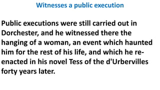 Witnesses a public execution
Public executions were still carried out in
Dorchester, and he witnessed there the
hanging of a woman, an event which haunted
him for the rest of his life, and which he re-
enacted in his novel Tess of the d'Urbervilles
forty years later.
 