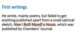 First writings
He wrote, mainly poetry, but failed to get
anything published apart from a small satirical
sketch, How I Built Myself a House, which was
published by Chambers’ Journal.
 