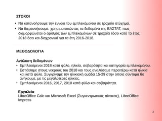 2
Ανάλυση δεδομένων
●
Εμπλεκόμενοι 2018 κατά φύλο, ηλικία, σοβαρότητα και κατηγορία εμπλεκομένου.
●
Εστιάσαμε στους νεκρούς του 2018 και τους αναλύσαμε περαιτέρω κατά ηλικία
και κατά φύλο. Συγκρίναμε την ηλικιακή ομάδα 15-29 στην οποία σύντομα θα
ανήκουμε, με τις μεγαλύτερες ηλικίες.
●
Eμπλεκόμενοι 2016, 2017, 2018 κατά φύλο και σοβαρότητα. μπλεκόμενοι 2016, 2017, 2018 κατά φύλο και σοβαρότητα.
ΣΤΟΧΟΙ
●
Να κατανοήσουμε την έννοια του εμπλεκόμενου σε τροχαίο ατύχημα.
●
Να διερευνήσουμε, χρησιμοποιώντας τα δεδομένα της ΕΛΣΤΑΤ, πως
διαμορφώνεται ο αριθμός των εμπλεκομένων σε τροχαία τόσο κατά το έτος
2018 όσο και διαχρονικά για τα έτη 2016-2018.
ΜΕΘΟΔΟΛΟΓΙΑ
Εργαλεία
LibreOffice Calc και Microsoft Eμπλεκόμενοι 2016, 2017, 2018 κατά φύλο και σοβαρότητα. xcel (Συγκεντρωτικός πίνακας), LibreOffice Συγκεντρωτικός πίνακας), LibreOffice
Impress
 