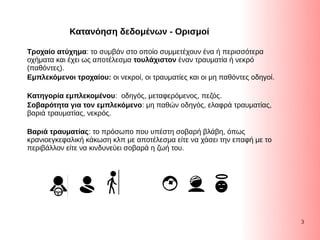 3
Τροχαίο ατύχημα: το συμβάν στο οποίο συμμετέχουν ένα ή περισσότερα
οχήματα και έχει ως αποτέλεσμα τουλάχιστον έναν τραυματία ή νεκρό
(Συγκεντρωτικός πίνακας), LibreOffice παθόντες).
Εμπλεκόμενοι τροχαίου: οι νεκροί, οι τραυματίες και οι μη παθόντες οδηγοί.
Κατηγορία εμπλεκομένου: οδηγός, μεταφερόμενος, πεζός.
Σοβαρότητα για τον εμπλεκόμενο: μη παθών οδηγός, ελαφρά τραυματίας,
βαριά τραυματίας, νεκρός.
Βαριά τραυματίας: το πρόσωπο που υπέστη σοβαρή βλάβη, όπως
κρανιοεγκεφαλική κάκωση κλπ με αποτέλεσμα είτε να χάσει την επαφή με το
περιβάλλον είτε να κινδυνεύει σοβαρά η ζωή του.
Κατανόηση δεδομένων - Ορισμοί
 