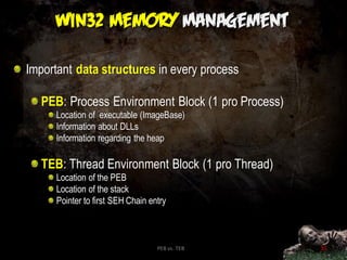 Important data structures in every process

  PEB: Process Environment Block (1 pro Process)
      Location of executable (ImageBase)
      Information about DLLs
      Information regarding the heap

  TEB: Thread Environment Block (1 pro Thread)
      Location of the PEB
      Location of the stack
      Pointer to first SEH Chain entry



                                   PEB vs. TEB     35
 