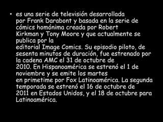 • es una serie de televisión desarrollada
  por Frank Darabont y basada en la serie de
  cómics homónima creada por Robert
  Kirkman y Tony Moore y que actualmente se
  publica por la
  editorial Image Comics. Su episodio piloto, de
  sesenta minutos de duración, fue estrenado por
  la cadena AMC el 31 de octubre de
  2010. En Hispanoamérica se estrenó el 1 de
  noviembre y se emite los martes
  en primetime por Fox Latinoamérica. La segunda
  temporada se estrenó el 16 de octubre de
  2011 en Estados Unidos, y el 18 de octubre para
  Latinoamérica.
 