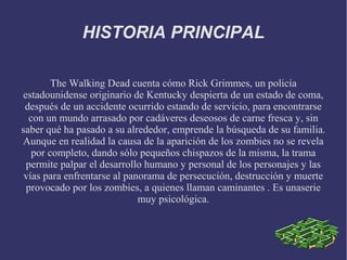 HISTORIA PRINCIPAL

        The Walking Dead cuenta cómo Rick Grimmes, un policía
estadounidense originario de Kentucky despierta de un estado de coma,
 después de un accidente ocurrido estando de servicio, para encontrarse
  con un mundo arrasado por cadáveres deseosos de carne fresca y, sin
saber qué ha pasado a su alrededor, emprende la búsqueda de su familia.
Aunque en realidad la causa de la aparición de los zombies no se revela
   por completo, dando sólo pequeños chispazos de la misma, la trama
 permite palpar el desarrollo humano y personal de los personajes y las
 vías para enfrentarse al panorama de persecución, destrucción y muerte
 provocado por los zombies, a quienes llaman caminantes . Es unaserie
                             muy psicológica.
 