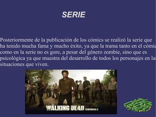 SERIE


Posteriormente de la publicación de los cómics se realizó la serie que
ha tenido mucha fama y mucho éxito, ya que la trama tanto en el cómic
como en la serie no es gore, a pesar del género zombie, sino que es
psicológica ya que muestra del desarrollo de todos los personajes en las
situaciones que viven.
 