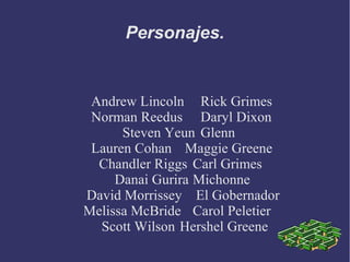 Personajes.


 Andrew Lincoln Rick Grimes
 Norman Reedus Daryl Dixon
      Steven Yeun Glenn
 Lauren Cohan Maggie Greene
  Chandler Riggs Carl Grimes
     Danai Gurira Michonne
David Morrissey El Gobernador
Melissa McBride Carol Peletier
  Scott Wilson Hershel Greene
 