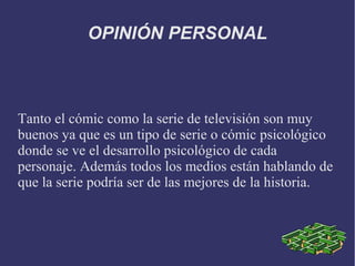 OPINIÓN PERSONAL



Tanto el cómic como la serie de televisión son muy
buenos ya que es un tipo de serie o cómic psicológico
donde se ve el desarrollo psicológico de cada
personaje. Además todos los medios están hablando de
que la serie podría ser de las mejores de la historia.
 