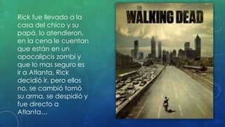 Rick fue llevado a la
casa del chico y su
papá, lo atendieron,
en la cena le cuentan
que están en un
apocalipcis zombi y
que lo mas seguro es
ir a Atlanta, Rick
decidió ir, pero ellos
no, se cambió tomó
su arma, se despidió y
fue directo a
Atlanta…
 