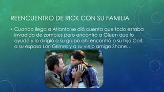 REENCUENTRO DE RICK CON SU FAMILIA
• Cuando llega a Atlanta se dió cuenta que todo estaba
invadido de zombies pero encontró a Gleen que lo
ayudó y lo dirigió a su grupo ahí encontró a su hijo Carl,
a su esposa Lori Grimes y a su viejo amigo Shane…
 