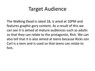 Target Audience
The Walking Dead is rated 18, is aired at 10PM and
features graphic gory content. As a result of this we
can see it is aimed at mature audiences such as adults
so that they can relate to the protagonist, Rick. We can
also tell that it is also aimed at teens because Ricks son
Carl is a teen and is used so that teens can relate to
him.
 