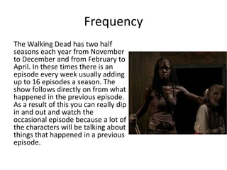 Frequency
The Walking Dead has two half
seasons each year from November
to December and from February to
April. In these times there is an
episode every week usually adding
up to 16 episodes a season. The
show follows directly on from what
happened in the previous episode.
As a result of this you can really dip
in and out and watch the
occasional episode because a lot of
the characters will be talking about
things that happened in a previous
episode.
 