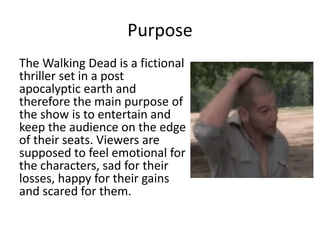 Purpose
The Walking Dead is a fictional
thriller set in a post
apocalyptic earth and
therefore the main purpose of
the show is to entertain and
keep the audience on the edge
of their seats. Viewers are
supposed to feel emotional for
the characters, sad for their
losses, happy for their gains
and scared for them.
 