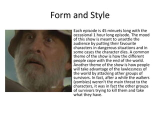 Form and Style
Each episode is 45 minuets long with the
occasional 1 hour long episode. The mood
of this show is meant to unsettle the
audience by putting their favourite
characters in dangerous situations and in
some cases the character dies. A common
theme of the show is how the different
people cope with the end of the world.
Another theme of the show is how people
will take advantage of the lawlessness of
the world by attacking other groups of
survivors. In fact, after a while the walkers
(zombies) weren't the main threat to the
characters, it was in fact the other groups
of survivors trying to kill them and take
what they have.
 