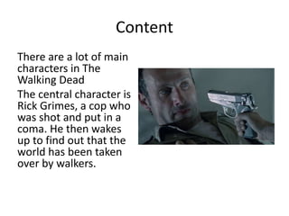 Content
There are a lot of main
characters in The
Walking Dead
The central character is
Rick Grimes, a cop who
was shot and put in a
coma. He then wakes
up to find out that the
world has been taken
over by walkers.
 