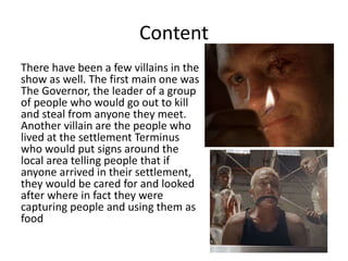 Content
There have been a few villains in the
show as well. The first main one was
The Governor, the leader of a group
of people who would go out to kill
and steal from anyone they meet.
Another villain are the people who
lived at the settlement Terminus
who would put signs around the
local area telling people that if
anyone arrived in their settlement,
they would be cared for and looked
after where in fact they were
capturing people and using them as
food
 