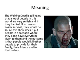 Meaning
The Walking Dead is telling us
that a lot of people in this
world are very selfish and if
they had to kill to have an
easier survival, they would do
so. All this show does is put
people in a scenario where
they don't have everything
given to them and the outcome
is that people would kill other
people to provide for their
family, their friends and for
their selves.
 
