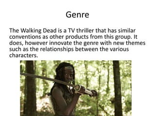 Genre
The Walking Dead is a TV thriller that has similar
conventions as other products from this group. It
does, however innovate the genre with new themes
such as the relationships between the various
characters.
 