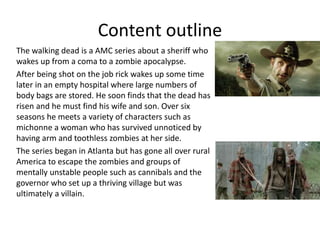 Content outline
The walking dead is a AMC series about a sheriff who
wakes up from a coma to a zombie apocalypse.
After being shot on the job rick wakes up some time
later in an empty hospital where large numbers of
body bags are stored. He soon finds that the dead has
risen and he must find his wife and son. Over six
seasons he meets a variety of characters such as
michonne a woman who has survived unnoticed by
having arm and toothless zombies at her side.
The series began in Atlanta but has gone all over rural
America to escape the zombies and groups of
mentally unstable people such as cannibals and the
governor who set up a thriving village but was
ultimately a villain.
 