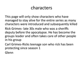 characters
This page will only show characters who have
managed to stay alive for the entire series as many
characters were introduced and subsequently killed
Rick Grimes- late 30s male who was a sheriffs
deputy before the apocalypse. He has become the
groups leader and often takes care of other people
in his group
Carl Grimes-Ricks teenage son who rick has been
protecting since season 1
Glenn
 
