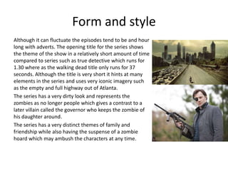 Form and style
Although it can fluctuate the episodes tend to be and hour
long with adverts. The opening title for the series shows
the theme of the show in a relatively short amount of time
compared to series such as true detective which runs for
1.30 where as the walking dead title only runs for 37
seconds. Although the title is very short it hints at many
elements in the series and uses very iconic imagery such
as the empty and full highway out of Atlanta.
The series has a very dirty look and represents the
zombies as no longer people which gives a contrast to a
later villain called the governor who keeps the zombie of
his daughter around.
The series has a very distinct themes of family and
friendship while also having the suspense of a zombie
hoard which may ambush the characters at any time.
 