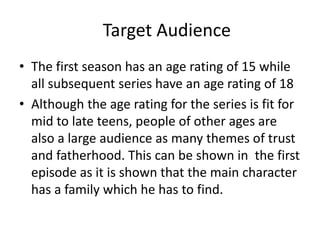 Target Audience
• The first season has an age rating of 15 while
all subsequent series have an age rating of 18
• Although the age rating for the series is fit for
mid to late teens, people of other ages are
also a large audience as many themes of trust
and fatherhood. This can be shown in the first
episode as it is shown that the main character
has a family which he has to find.
 