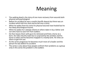 Meaning
• The walking dead is the story of one mans recovery from wounds both
physical and psychological.
• Before his accident he was a careful sheriffs deputy but there was an
incident which left him shot and he fell into a coma
• When he wakes from his coma his physical wounds have healed but he
has deep physiological trauma.
• When he wakes he is deeply reliant on others taken in by a father and
son who have to save him from walkers.
• He then leaves them with guns he retrieved and finds a horse at a
farm. He rides into the town but is surprised by the zombies and his
horse is eaten and he becomes trapped in a nearby tank. He relies on
Glenn to get him out.
• As the series progresses he becomes much more of a leader and the
person he was before his accident
• The series is also about how people confront their problems as a group
only in this series the problem is the walkers
 