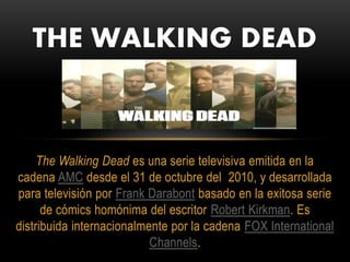 The Walking Dead es una serie televisiva emitida en la
cadena AMC desde el 31 de octubre del 2010, y desarrollada
para televisión por Frank Darabont basado en la exitosa serie
de cómics homónima del escritor Robert Kirkman. Es
distribuida internacionalmente por la cadena FOX International
Channels.
THE WALKING DEAD
 