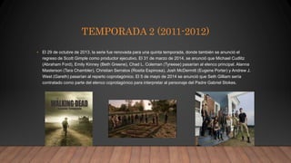 TEMPORADA 2 (2011-2012)
• El 29 de octubre de 2013, la serie fue renovada para una quinta temporada, donde también se anunció el
regreso de Scott Gimple como productor ejecutivo. El 31 de marzo de 2014, se anunció que Michael Cudlitz
(Abraham Ford), Emily Kinney (Beth Greene), Chad L. Coleman (Tyreese) pasarían al elenco principal. Alanna
Masterson (Tara Chambler), Christian Serratos (Rosita Espinosa), Josh McDermitt (Eugene Porter) y Andrew J.
West (Gareth) pasarían al reparto coprotagónico.​ El 5 de mayo de 2014 se anunció que Seth Gilliam sería
contratado como parte del elenco coprotagónico para interpretar al personaje del Padre Gabriel Stokes.
 