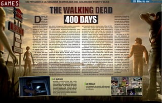 espués de
que Telltale Games
ofreció los
5 episodios
que conforman a la primera
temporada de The Walking
Dead, nos quedamos con
hambre de más y pensamos que lo siguiente que
veríamos en su exitoso
point’n’click sería la segunda temporada. Sabemos
que eso eventualmente
sucederá, pero los desarrolladores aún no quieren
que olvidemos su Juego
del año 2012, y ahora nos
ofrecen un último capítulo
especial que pretende ser
un preludio para lo que
presentarán a futuro.
De entrada, 400 Days
—nombre del contenido
descargable— es una historia que no está directamente involucrada con la
de Lee Everett y Clementine. En ciertos puntos,
ocurre de forma paralela,
pero en ningún momento escucharemos de esta
carismática pareja que conocimos en los primeros
capítulos. Esto significa

The Walking Dead
400 Days

que, si aún no juegas esa historia puedes comprender y
disfrutar este nuevo complemento sin problema.
En esta ocasión, tendremos 5 protagonistas. Todos
son rostros nuevos y ninguno se conoce entre sí, así
que viviremos historias diferentes a través de los ojos de
cada personaje y que suceden en momentos aleatorios
de los primeros 400 días de la infección que provocó el
apocalipsis zombie (de ahí el nombre del complemento).
El DLC tiene una duración aproximada de 1 hora con
15 minutos, aunque eso puede variar un poco según la
interacción que se tenga con los entornos y el tiempo
que nos lleve tomar decisiones. Como imaginarás, en
ese breve lapso se dividen los relatos de las 5 personas,
así que no te tomará más de 15 minutos acabar con la de
cada una.
Con tan poco tiempo, difícilmente se logra una conexión con Wyatt, Bonnie, Russell, Vince o Shel (los
personajes en cuestión), como la que se tiene con Lee,
Clementine y el resto de los protagonistas de la primera
temporada. Esto reduce la conmoción que generan los
momentos decisivos del DLC, pero no por ello dejarán
de ser instantes críticos en los que tendrás pocos segundos para tomar difíciles decisiones de las que quizá
te arrepientas, tras las consecuencias.
En ese sentido, en este DLC está presente todo lo que
hizo atractivos los primeros episodios. Con excepción de
uno, el inicio de los relatos es tranquilo y será con el paso
de los minutos que las situaciones se tornen oscuras, estresantes y complicadas. Y es que para cuando llegas al
final de cada historia, siempre deberás tomar decisiones

que impactarán parcial o drásticamente el final del DLC.
Ahora bien, aunque cada personaje vive su propia
aventura, todos, indirectamente, están relacionadas y
se presentan, de una u otra forma, en la narrativa de
los demás. De hecho, ese es el encanto principal de
400 Days. Puedes iniciar con la trama que quieras, sin
embargo, el orden que elijas y tus decisiones pueden
modificar ligeramente los eventos que vivan los demás
personajes. Y no sólo eso, la respuesta a las incógnitas
que una historia genere se entiende parcialmente en la
de otro protagonista; es como si poco a poco fueras
encontrando las piezas de una gran rompecabezas.
Como consecuencia, eso ofrece una alta dosis de
rejugabilidad. Y es que si bien es cierto que el contenido descargable es mucho más corto que los anteriores,
trae consigo ese “algo” especial que nos obliga a ser
curiosos para reiniciar la historia una y otra vez hasta
encontrar todas y cada una de las variaciones posibles de conversaciones y decisiones. Esto con el fin de
sacar los distintos finales, si podemos llamarlos así.
En general, Telltale Games no se caracteriza por las
mecánicas de juego, su especialidad es la narrativa. Por
lo mismo, es de elogiar que para ofrecernos distintos
tipos de experiencias incorporen múltiples formas de
interactuar con los personajes, que van más allá de
charlar con otros individuos. Por ejemplo, situaciones
como correr, apretar botones y disparar se presentarán
de manera breve para darle un poco de diversidad a las
situaciones que se presentan.
Una vez que finalizas las 5 historias, las tramas se

LO BUENO
Buena construcción de cada
personaje. Las decisiones y el
orden en que se juegan las historias
pueden influir en el relato de otros
protagonistas. Hay cameos de la
primera temporada. El final influirá
en la segunda temporada de la serie.
Además de complementarse unas con
otras, cada historia ofrece distintas
mecánicas de juego.

LO MALO
La campaña es corta. Difícilmente
se logra un vínculo emotivo con los
personajes.

Fuente Review: LevelUp

Games

CIUDAD SERDÁN
Un preludio a la segunda temporada del aclamado point’n’click

entrecruzan y todas las situaciones que viviste, así
como las decisiones que
tomaste, se ven reflejadas
en una conclusión. Quizá
no genera una marca tan
fuerte como la que dejó la
primera temporada, pero
sí pone en claro lo que
podríamos ver en el futuro
de la serie.
400 Days es un DLC
que vale totalmente su
precio y que todos los fans
que disfrutaron los episodios anteriores deben experimentar. Insistimos, se
trata de una experiencia
corta que no tiene la misma intensidad de drama
y momentos impactantes
que ofreció la historia de
Lee con Clementine, pero
mantiene ese concepto
único que nos da libertad
para decidir el futuro de
los personajes y quienes
les rodean. Sin generar algún spoiler, diremos que
la segunda temporada
podría estar íntimamente
relacionada con estos 5
protagonistas y con todo
lo que experimentes en
sus relatos.

 
