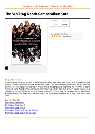 Download this document if link is not clickable


The Walking Dead: Compendium One
                                                             List Price :   $59.99

                                                                 Price :
                                                                            $30.00



                                                            Average Customer Rating

                                                                             4.7 out of 5




Product Description
Introducing the first eight volumes of the fan-favorite, New York Times Best Seller series collected into one
massive paperback collection! Collects The Walking Dead #1-48. This is the perfect collection for any fan of the
Emmy Award-winning television series on AMC: over one thousand pages chronicling the beginning of Robert
Kirkman''s Eisner Award-winning continuing story of survival horror- from Rick Grimes'' waking up alone in a
hospital, to him and his family seeking solace on Hershel''s farm, and the controversial introduction of
Woodbury despot: The Governor. In a world ruled by the dead, we are finally forced to finally start living. Read
more

You May Also Like
The Walking Dead Book 5
The Walking Dead, Book 6
The Walking Dead, Book 7
The Walking Dead, Vol. 9: Here We Remain
The Walking Dead: Rise of The Governor
 