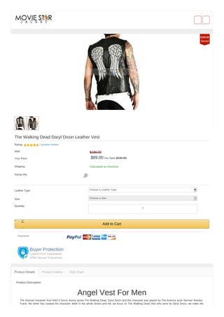 The Walking Dead Daryl Dixon Leather Vest
Rating: 1 product review
RRP: $189.00
Your Price: $89.00 You Save ($100.00)
Shipping: Calculated at checkout
Sizing Info:
Leather Type: Choose a Leather Type
Size: Choose a Size
Quantity:
Add to Cart
Payment:
Buyer Protection
Lowest Price Guaranteed
100% Secure Transaction
Product Description
Angel Vest For Men
The fictional character from AMC’s horror drama series The Walking Dead, Daryl Dixon and this character was played by The America actor Norman Reedus.
Frank, the writer has created the character. Well! In the whole drama and trill, we focus on The Walking Dead Vest who wore by Daryl Dixon, we make the
Product Details Product Gallery Size Chart
$100.00
Saved
1
 