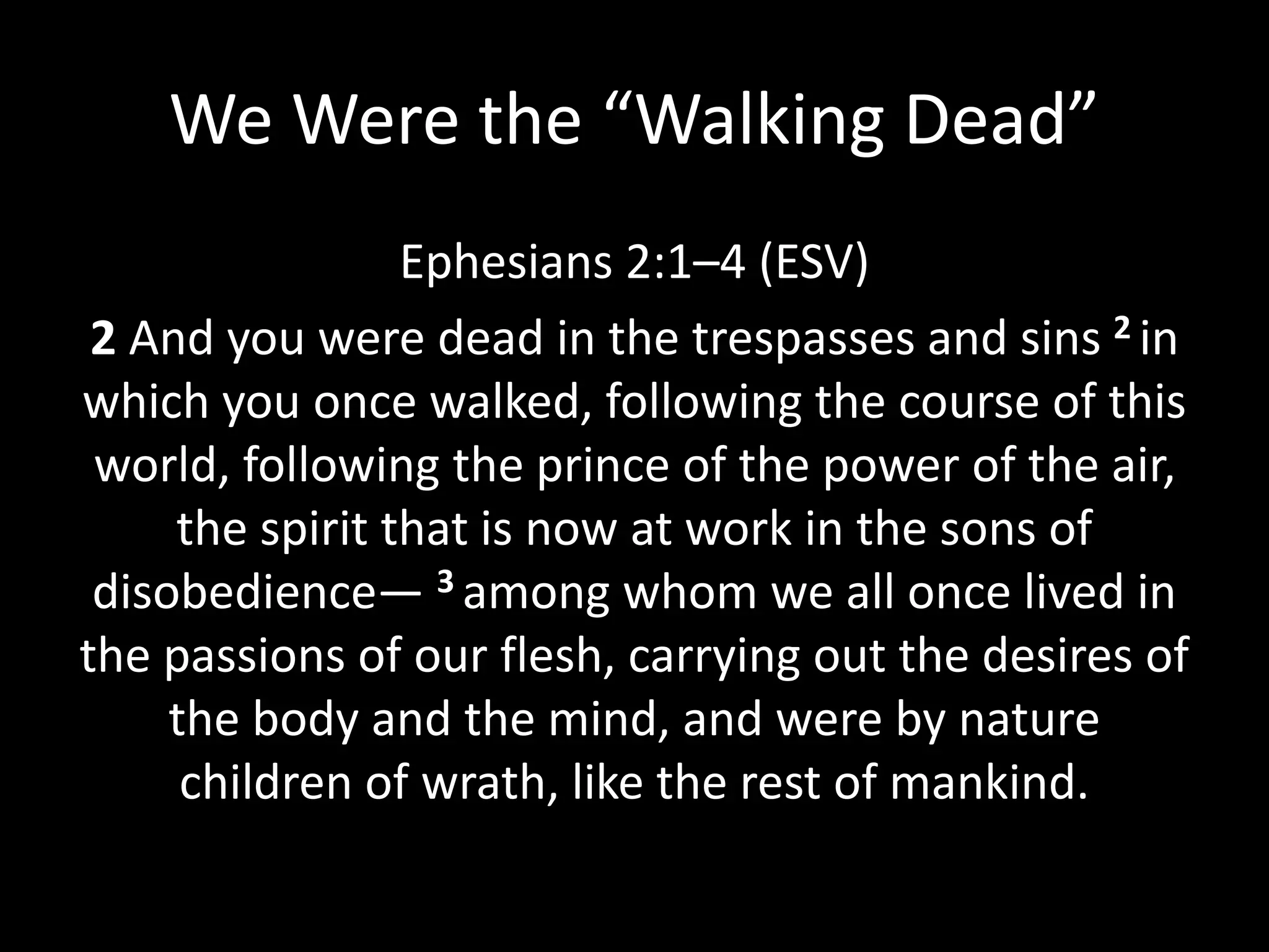 We Were the “Walking Dead”
Ephesians 2:1–4 (ESV)
2 And you were dead in the trespasses and sins 2 in
which you once walked, following the course of this
world, following the prince of the power of the air,
the spirit that is now at work in the sons of
disobedience— 3 among whom we all once lived in
the passions of our flesh, carrying out the desires of
the body and the mind, and were by nature
children of wrath, like the rest of mankind.
 