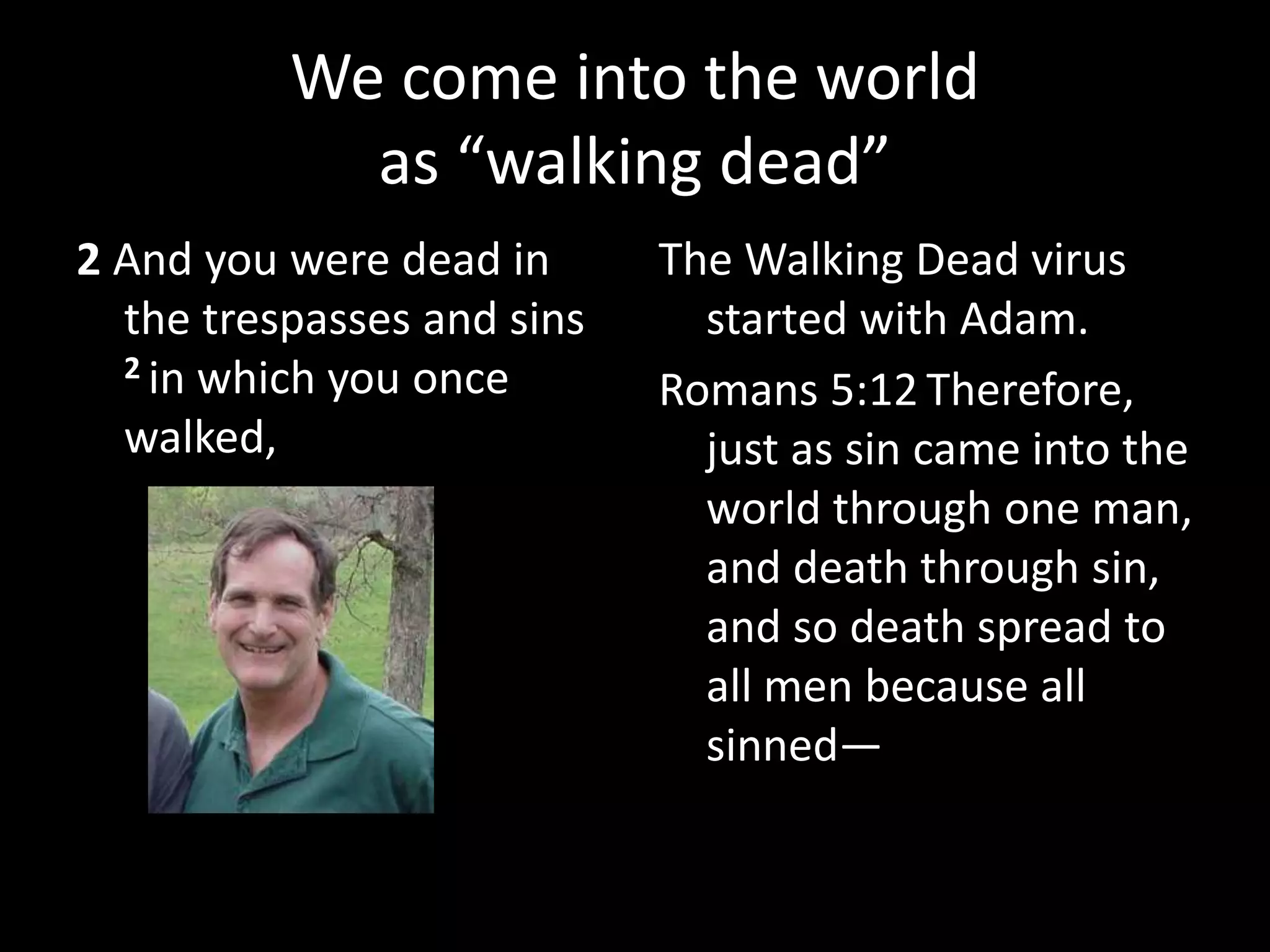 We come into the world
as “walking dead”
2 And you were dead in
the trespasses and sins
2 in which you once
walked,
The Walking Dead virus
started with Adam.
Romans 5:12 Therefore,
just as sin came into the
world through one man,
and death through sin,
and so death spread to
all men because all
sinned—
Place your
picture here.
 