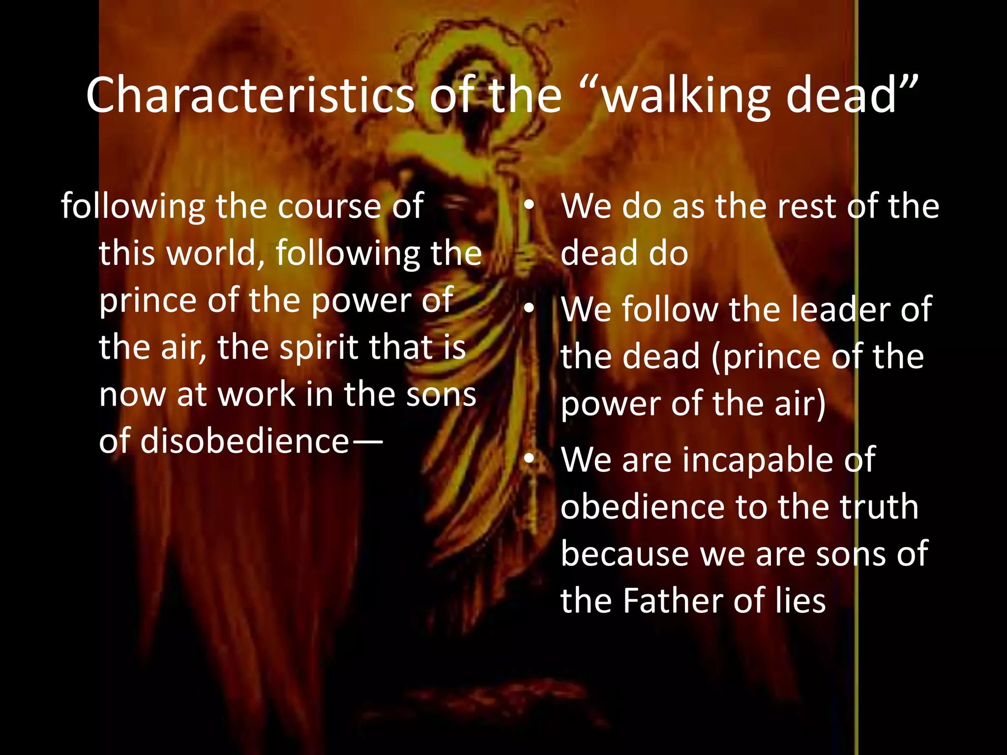 Characteristics of the “walking dead”
following the course of
this world, following the
prince of the power of
the air, the spirit that is
now at work in the sons
of disobedience—
• We do as the rest of the
dead do
• We follow the leader of
the dead (prince of the
power of the air)
• We are incapable of
obedience to the truth
because we are sons of
the Father of lies
 