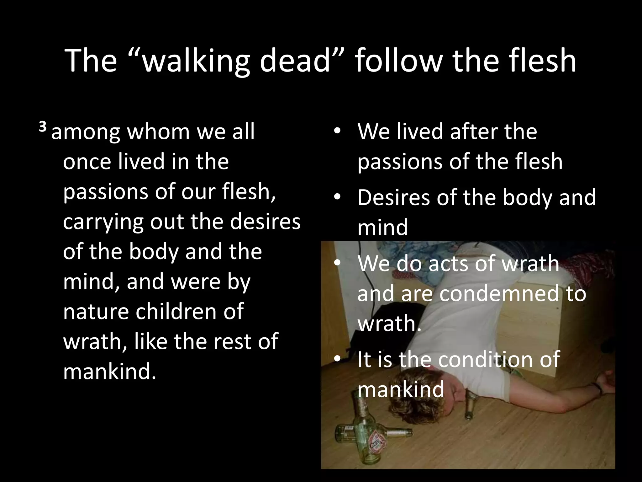 The “walking dead” follow the flesh
3 among whom we all
once lived in the
passions of our flesh,
carrying out the desires
of the body and the
mind, and were by
nature children of
wrath, like the rest of
mankind.
• We lived after the
passions of the flesh
• Desires of the body and
mind
• We do acts of wrath
and are condemned to
wrath.
• It is the condition of
mankind
 