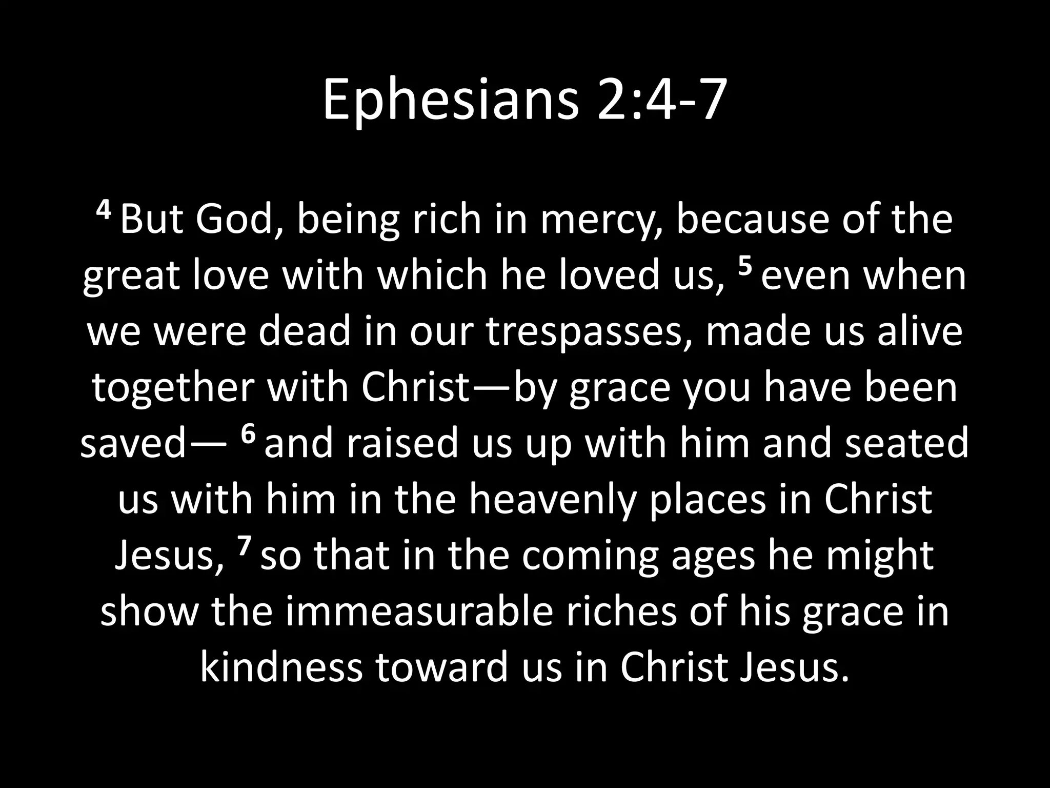 Ephesians 2:4-7
4 But God, being rich in mercy, because of the
great love with which he loved us, 5 even when
we were dead in our trespasses, made us alive
together with Christ—by grace you have been
saved— 6 and raised us up with him and seated
us with him in the heavenly places in Christ
Jesus, 7 so that in the coming ages he might
show the immeasurable riches of his grace in
kindness toward us in Christ Jesus.
 