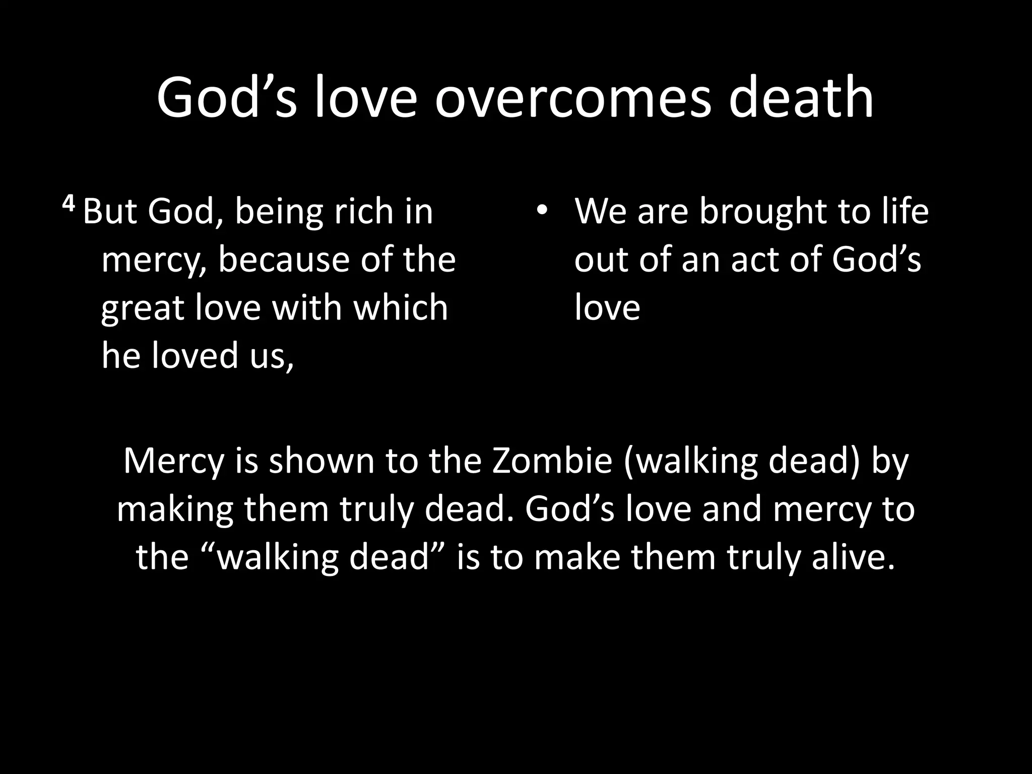 God’s love overcomes death
4 But God, being rich in
mercy, because of the
great love with which
he loved us,
• We are brought to life
out of an act of God’s
love
Mercy is shown to the Zombie (walking dead) by
making them truly dead. God’s love and mercy to
the “walking dead” is to make them truly alive.
 