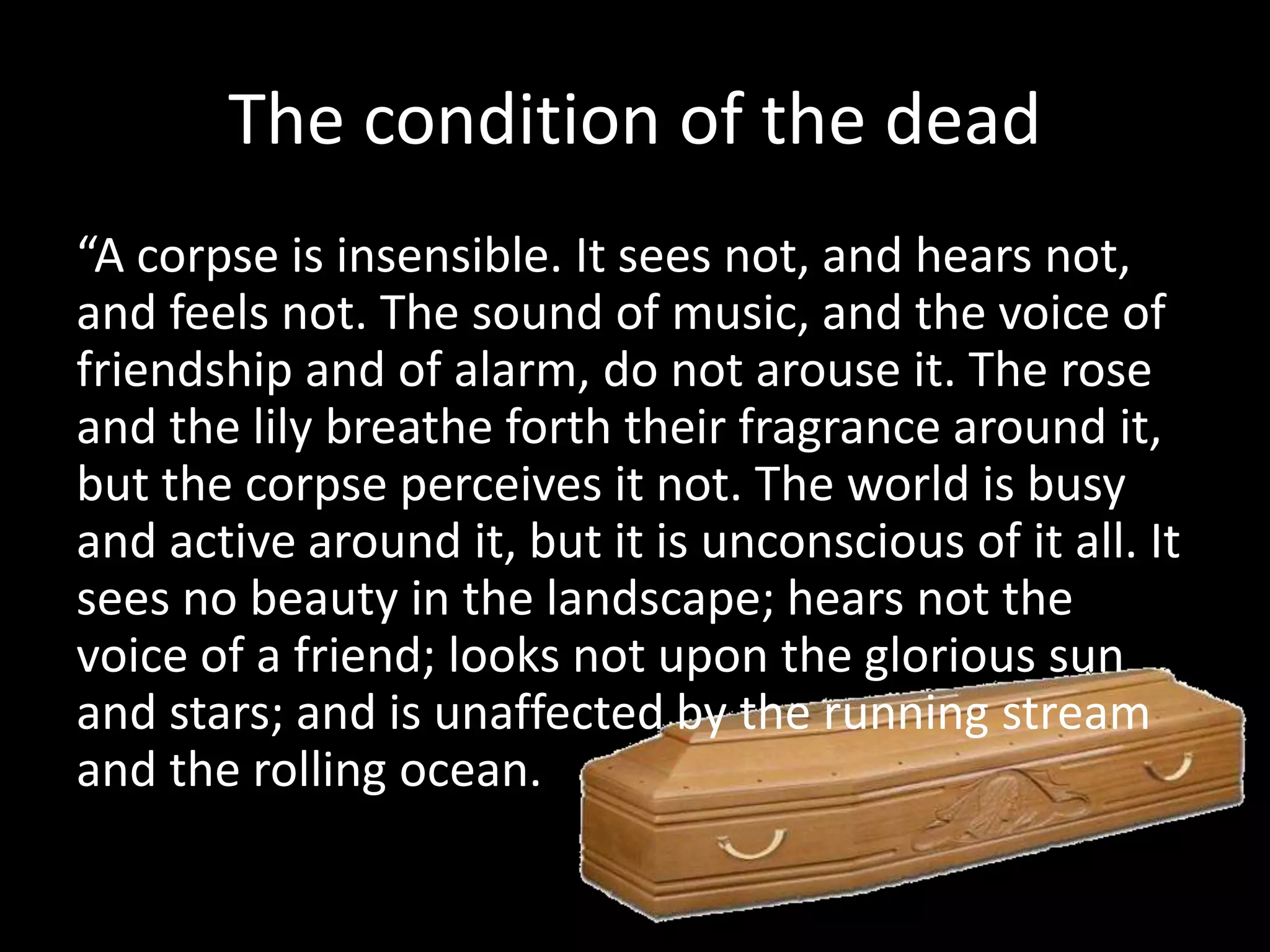The condition of the dead
“A corpse is insensible. It sees not, and hears not,
and feels not. The sound of music, and the voice of
friendship and of alarm, do not arouse it. The rose
and the lily breathe forth their fragrance around it,
but the corpse perceives it not. The world is busy
and active around it, but it is unconscious of it all. It
sees no beauty in the landscape; hears not the
voice of a friend; looks not upon the glorious sun
and stars; and is unaffected by the running stream
and the rolling ocean.
 