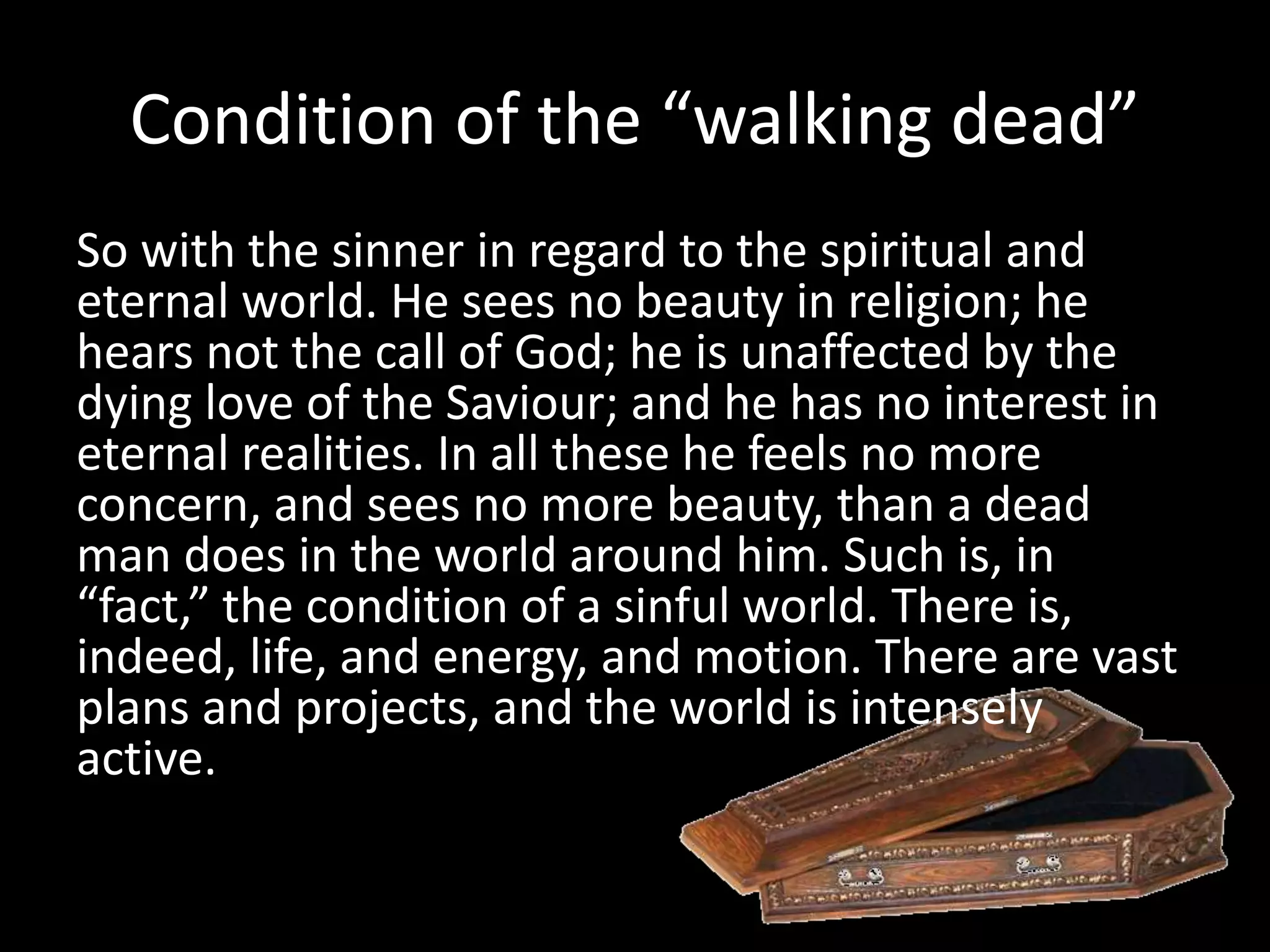 Condition of the “walking dead”
So with the sinner in regard to the spiritual and
eternal world. He sees no beauty in religion; he
hears not the call of God; he is unaffected by the
dying love of the Saviour; and he has no interest in
eternal realities. In all these he feels no more
concern, and sees no more beauty, than a dead
man does in the world around him. Such is, in
“fact,” the condition of a sinful world. There is,
indeed, life, and energy, and motion. There are vast
plans and projects, and the world is intensely
active.
 