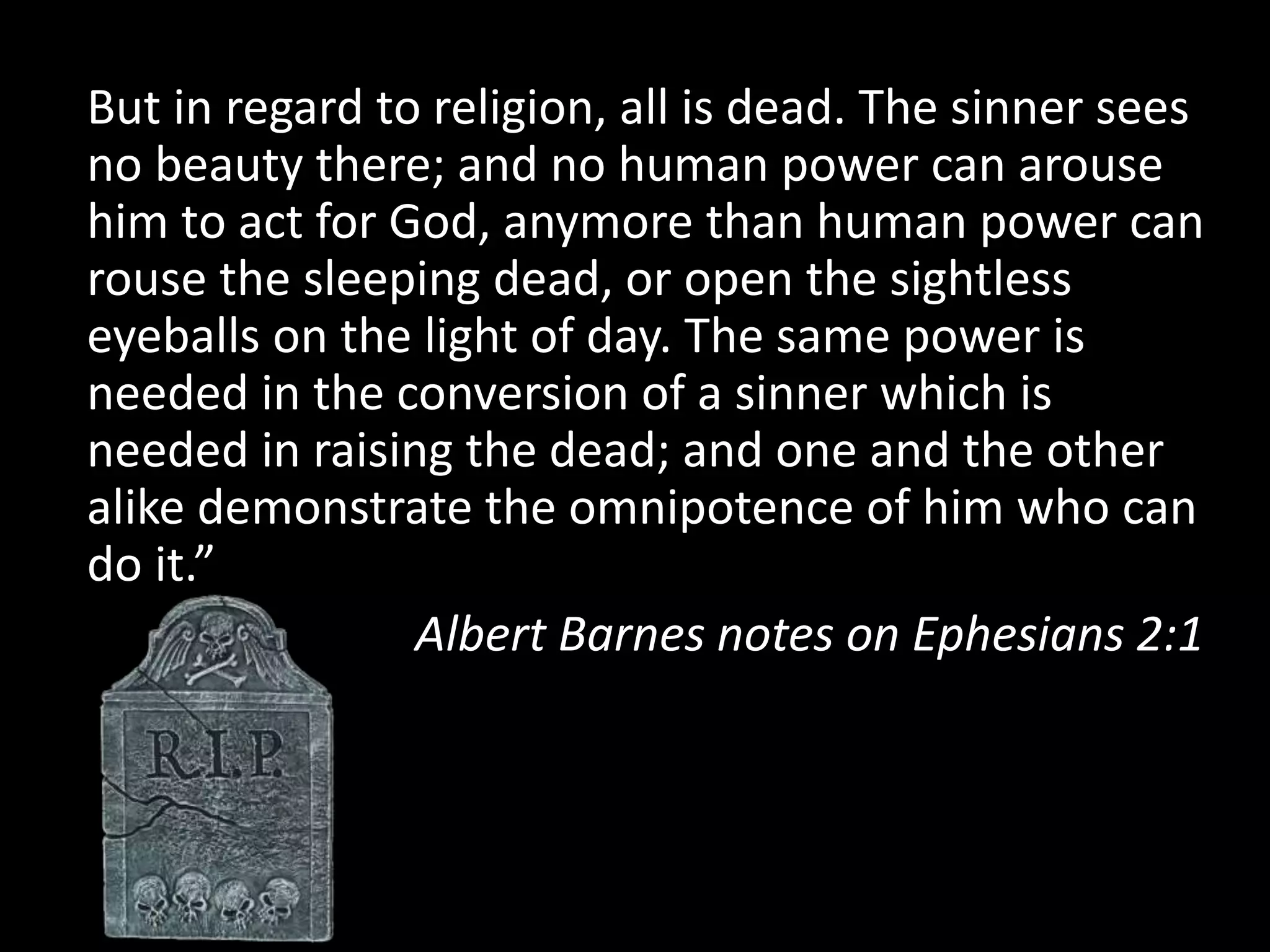 But in regard to religion, all is dead. The sinner sees
no beauty there; and no human power can arouse
him to act for God, anymore than human power can
rouse the sleeping dead, or open the sightless
eyeballs on the light of day. The same power is
needed in the conversion of a sinner which is
needed in raising the dead; and one and the other
alike demonstrate the omnipotence of him who can
do it.”
Albert Barnes notes on Ephesians 2:1
 