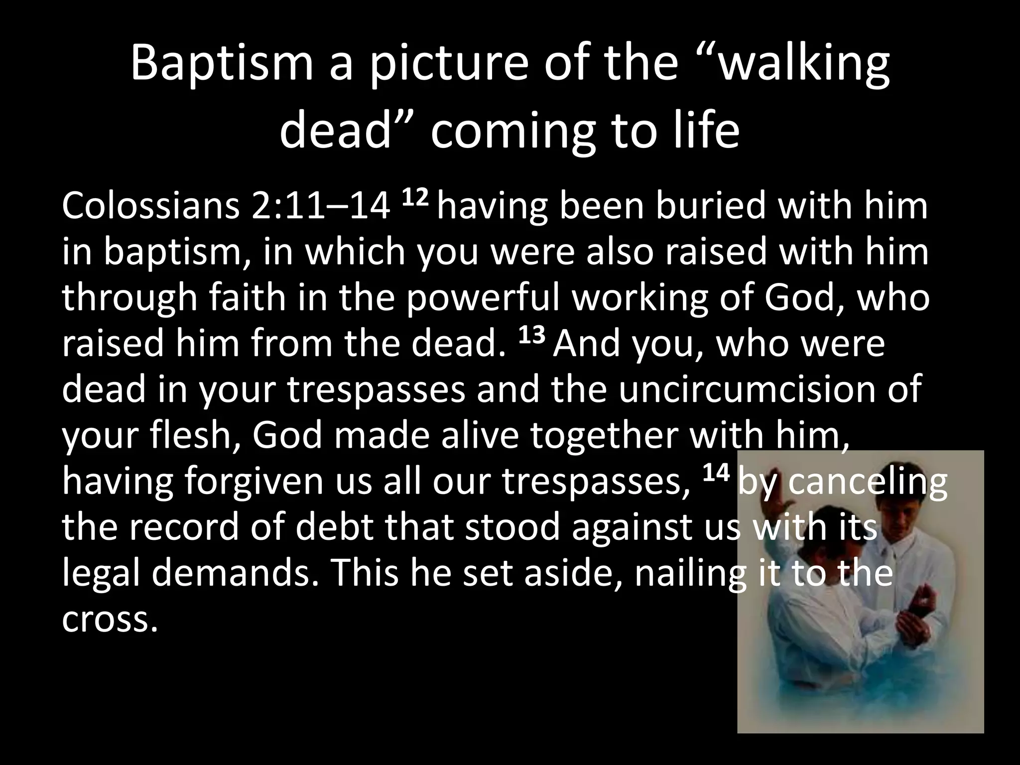 Baptism a picture of the “walking
dead” coming to life
Colossians 2:11–14 12 having been buried with him
in baptism, in which you were also raised with him
through faith in the powerful working of God, who
raised him from the dead. 13 And you, who were
dead in your trespasses and the uncircumcision of
your flesh, God made alive together with him,
having forgiven us all our trespasses, 14 by canceling
the record of debt that stood against us with its
legal demands. This he set aside, nailing it to the
cross.
 