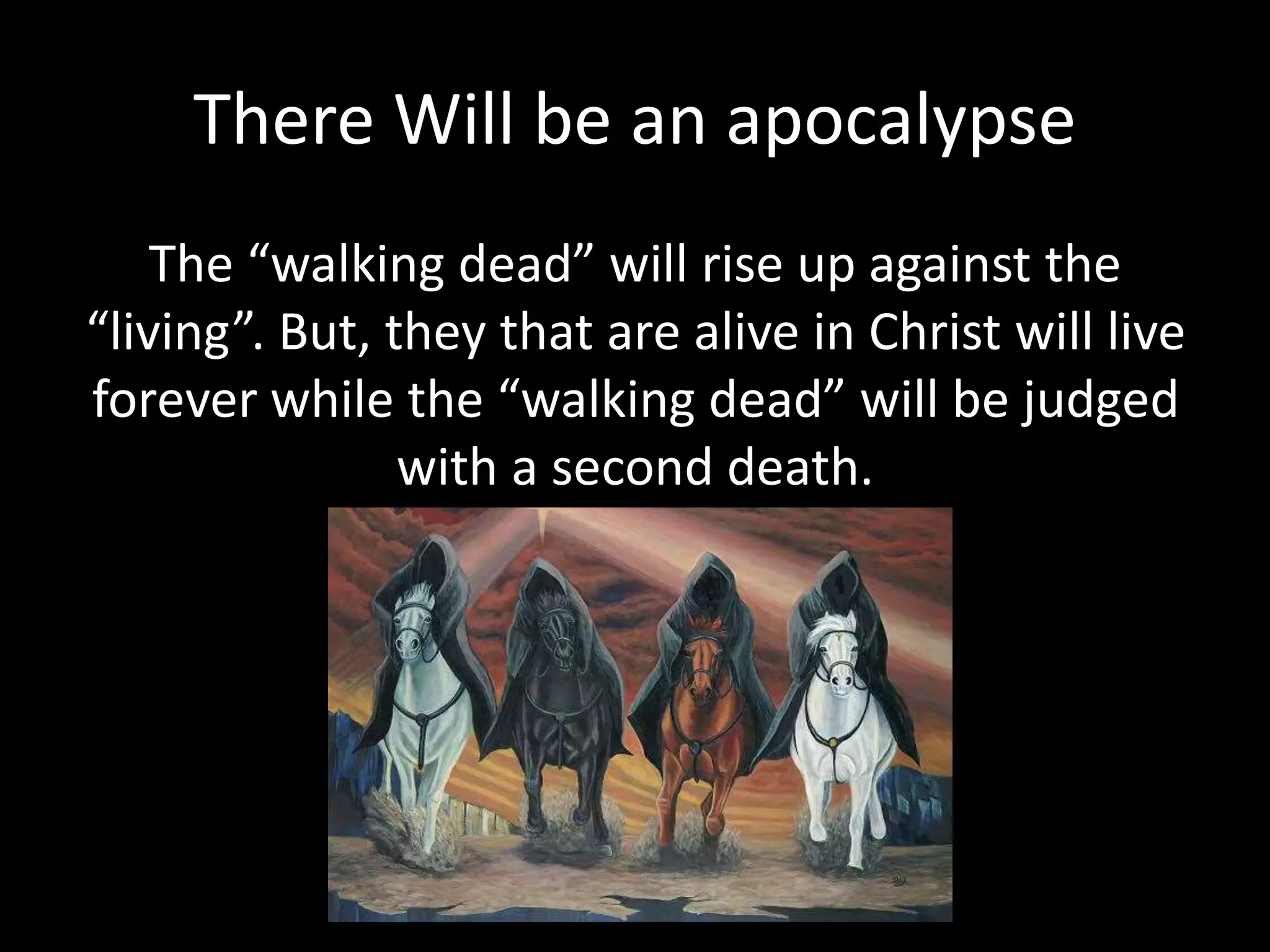 There Will be an apocalypse
The “walking dead” will rise up against the
“living”. But, they that are alive in Christ will live
forever while the “walking dead” will be judged
with a second death.
 