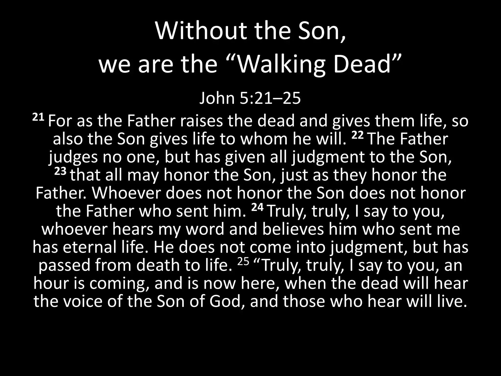 Without the Son,
we are the “Walking Dead”
John 5:21–25
21 For as the Father raises the dead and gives them life, so
also the Son gives life to whom he will. 22 The Father
judges no one, but has given all judgment to the Son,
23 that all may honor the Son, just as they honor the
Father. Whoever does not honor the Son does not honor
the Father who sent him. 24 Truly, truly, I say to you,
whoever hears my word and believes him who sent me
has eternal life. He does not come into judgment, but has
passed from death to life. 25 “Truly, truly, I say to you, an
hour is coming, and is now here, when the dead will hear
the voice of the Son of God, and those who hear will live.
 