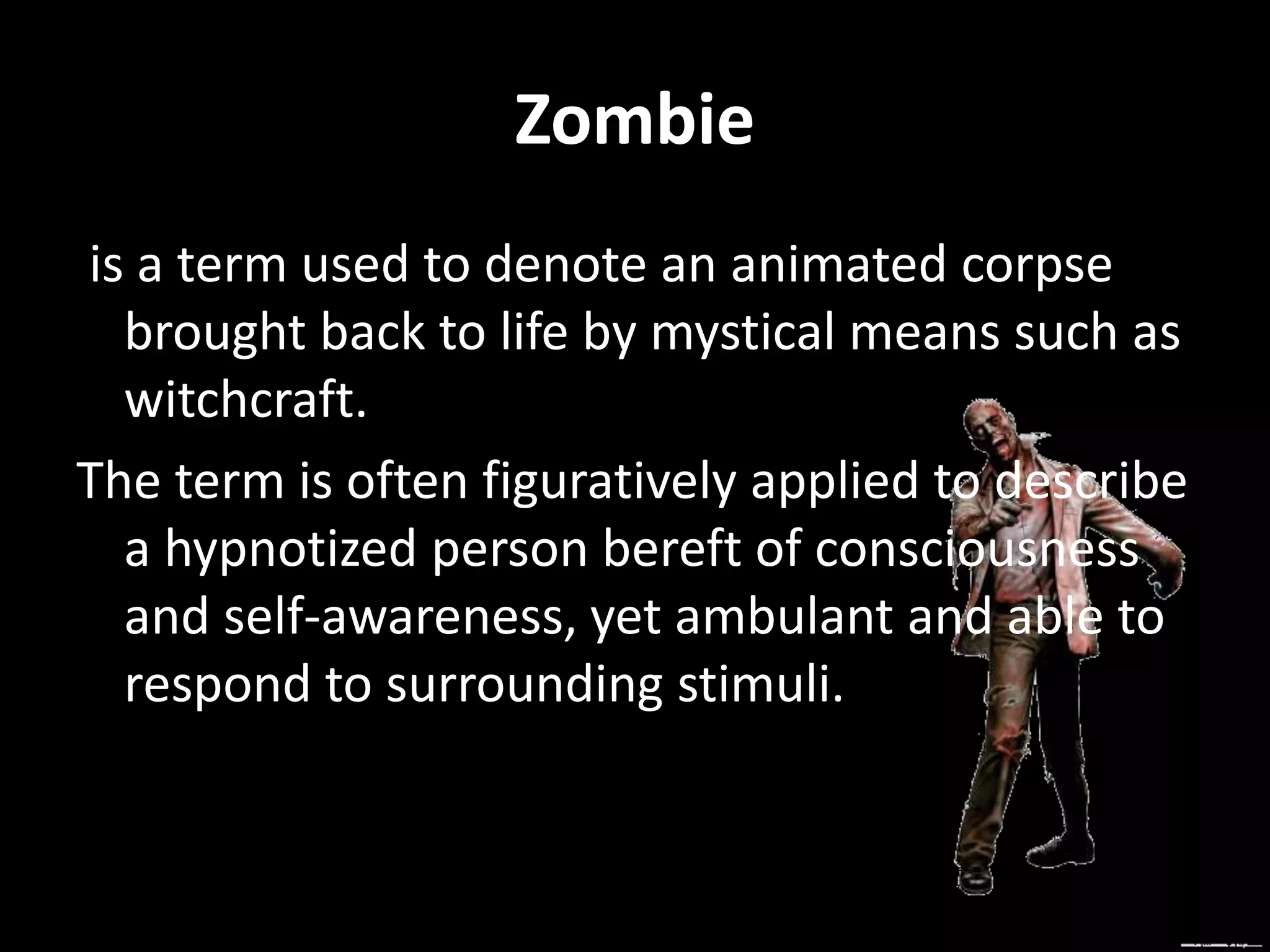 Zombie
is a term used to denote an animated corpse
brought back to life by mystical means such as
witchcraft.
The term is often figuratively applied to describe
a hypnotized person bereft of consciousness
and self-awareness, yet ambulant and able to
respond to surrounding stimuli.
 