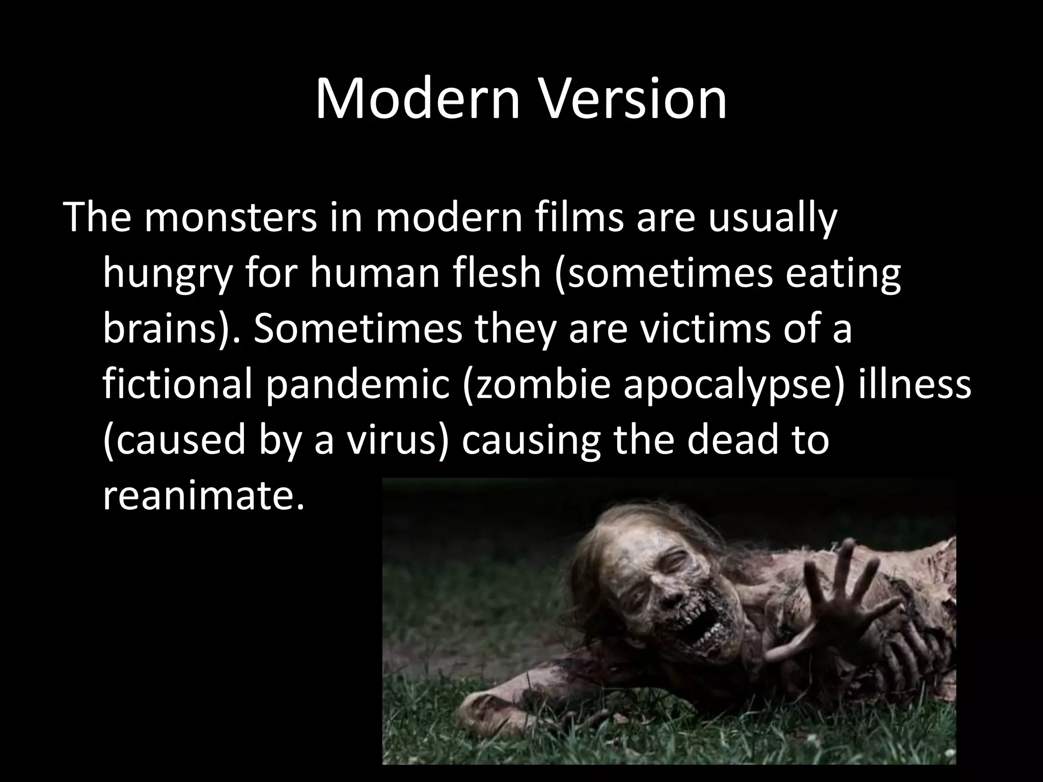 Modern Version
The monsters in modern films are usually
hungry for human flesh (sometimes eating
brains). Sometimes they are victims of a
fictional pandemic (zombie apocalypse) illness
(caused by a virus) causing the dead to
reanimate.
 