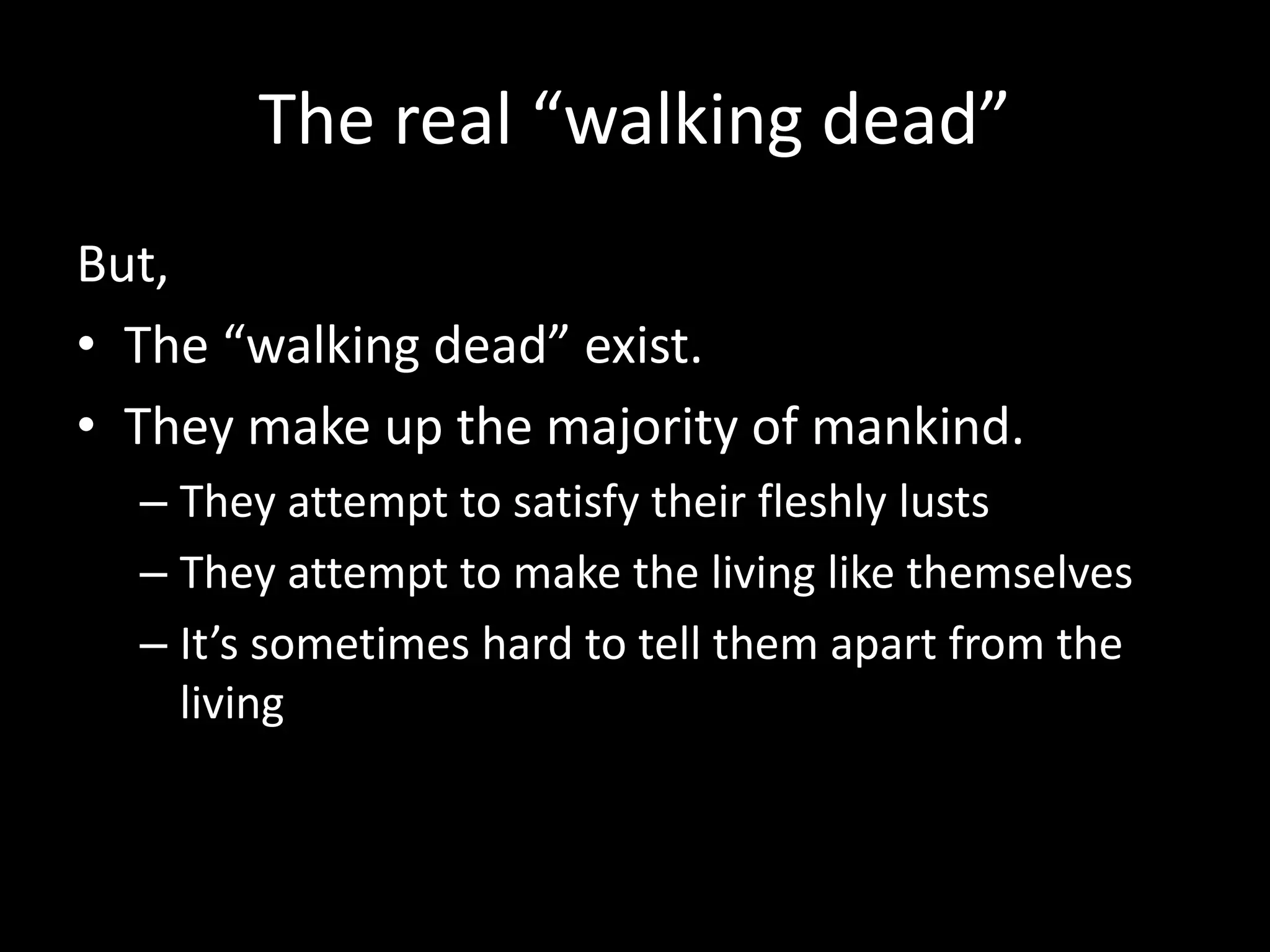 The real “walking dead”
But,
• The “walking dead” exist.
• They make up the majority of mankind.
– They attempt to satisfy their fleshly lusts
– They attempt to make the living like themselves
– It’s sometimes hard to tell them apart from the
living
 