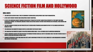 SCIENCE FICTION FILM AND HOLLYWOOD
1895-1920’S
 THE NINETEENTH CENTURY WAS A TIME OF ENORMOUS TECHNOLOGICAL DEVELOPMENT AND STEADY URBANISATION.
 IN THE 1920’S ROCKET SCIENCE WAS DEVELOPING IN MANY COUNTRIES.
 IN 1926 1926 AMERICAN ROBERT GODDARD SUCCESSFULLY PROJECTED THE FIRST LIQUID FUELLED ROCKETS, IN THE SAME YEAR HUGO
GERNSBACK FOUNDED THE MAGAZINE AMAZING STORIES REFLECTING SCIENCE FICTION’S NEW EMPHASIS ON FUTURISM, OTHER WORDS AND
ENTERTAINMENT.
 THE FIRST MOVING PICTURES ON FILM PROJECTED ON TO SCREEN WERE PRODUCED AND EXHIBITED FIRST BY THE LUMIERE BROTHERS IN
FRANCE IN 1895.
 THE AMERICAN FILM INDUSTRY BEGAN IN FORT LEE, NEW JERSEY ON THE EAST COAST.
 THE EUROPEAN FILM INDUSTRY ALMOST COLLAPSED DURING WORLD WAR 1 (1914-18) WHICH LEAD TO AMERICAN DOMINATION.
 FRANCE: AUDIENCES ENJOYED THE NEW SPECTACLE OF MOVING PICTURES SUCH AS A TRIP TO THE MOON (1902) THE FIRST FEATURE FILM AT 21
MINUTES LONG AND IMPOSSIBLE VOYAGE (1904)
 GERMANY: METROPOLIS (1926) WAS DIRECTOR FRITZ LANG’S NIGHTMARE FUTURE SET IN 2026. WHICH SET A NEW IMAGINATIVE STANDARD
FOR SCIENCE FICTION FILMS.
 