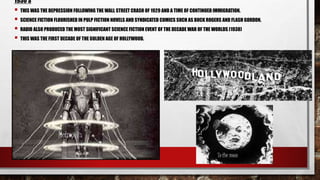 1930’S
 THIS WAS THE DEPRESSION FOLLOWING THE WALL STREET CRASH OF 1929 AND A TIME OF CONTINUED IMMIGRATION.
 SCIENCE FICTION FLOURISHED IN PULP FICTION NOVELS AND SYNDICATED COMICS SUCH AS BUCK ROGERS AND FLASH GORDON.
 RADIO ALSO PRODUCED THE MOST SIGNIFICANT SCIENCE FICTION EVENT OF THE DECADE WAR OF THE WORLDS (1938)
 THIS WAS THE FIRST DECADE OF THE GOLDEN AGE OF HOLLYWOOD.
To the moon
Metropolis
 